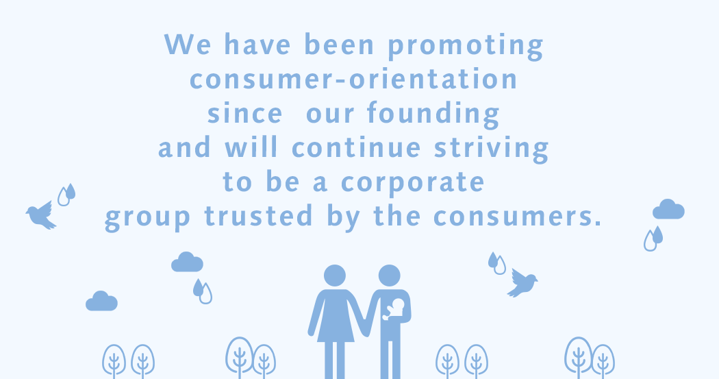 We have been promoting consumer-orientation since our founding and will continue striving to be a corporate group trusted by the consumers.