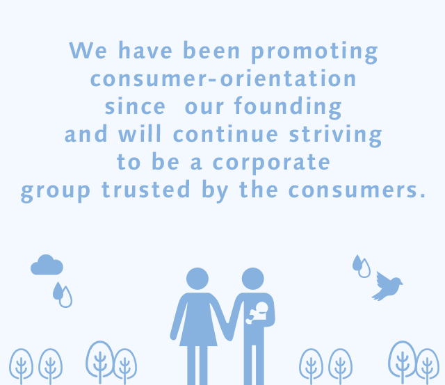 We have been promoting consumer-orientation since our founding and will continue striving to be a corporate group trusted by the consumers.
